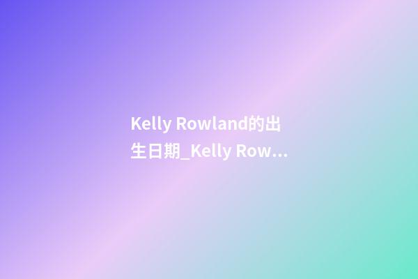 Kelly Rowland的出生日期_Kelly Rowland的生辰八字
